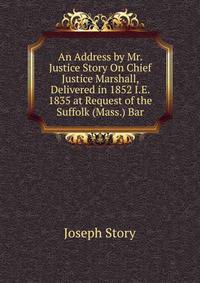 An Address by Mr. Justice Story On Chief Justice Marshall, Delivered in 1852 I.E. 1835 at Request of the Suffolk (Mass.) Bar