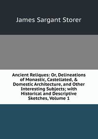 Ancient Reliques: Or, Delineations of Monastic, Castellated, &amp; Domestic Architecture, and Other Interesting Subjects; with Historical and Descriptive Sketches, Volume 1