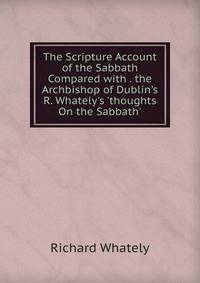 The Scripture Account of the Sabbath Compared with . the Archbishop of Dublin's R. Whately's 'thoughts On the Sabbath'.