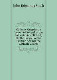 Catholic Question. a Letter Addressed to the Inhabitants of Bristol, On the Subject of the Petition Against the Catholic Claims