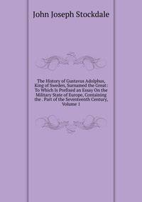 The History of Gustavus Adolphus, King of Sweden, Surnamed the Great: To Which Is Prefixed an Essay On the Military State of Europe, Containing the . Part of the Seventeenth Century, Volume 1