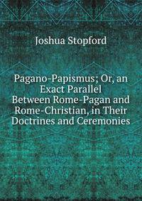 Pagano-Papismus; Or, an Exact Parallel Between Rome-Pagan and Rome-Christian, in Their Doctrines and Ceremonies