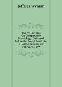 Twelve Lectures On Comparative Physiology: Delivered Before the Lowell Institute, in Boston, January and February, 1849