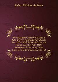 The Supreme Court of Judicature Acts and the Appellate Jurisdiction Act, 1876: With Rules of Court and Forms Issued in July, 1883. Annotated So As to . of Cases from the Modern Reports, and All