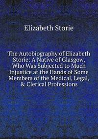 The Autobiography of Elizabeth Storie: A Native of Glasgow, Who Was Subjected to Much Injustice at the Hands of Some Members of the Medical, Legal, &amp; Clerical Professions