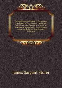 The Antiquarian Itinerary: Comprising Specimens of Architecture, Monastic, Castellated, and Domestic; with Other Vestiges of Antiquity in Great Britain. Accompanied with Descriptions, Volume 4
