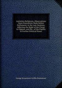 Antistites Religionis, Observations Upon Statements Made Before Parliament, in the Late Sessions, Affecting the Right of the Clergy to Oppose, and the . of the Papists to Further Political Power