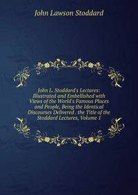 John L. Stoddard's Lectures: Illustrated and Embellished with Views of the World's Famous Places and People, Being the Identical Discourses Delivered . the Title of the Stoddard Lectures, Volume 1