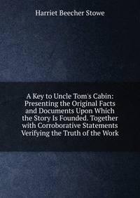 A Key to Uncle Tom's Cabin: Presenting the Original Facts and Documents Upon Which the Story Is Founded. Together with Corroborative Statements Verifying the Truth of the Work