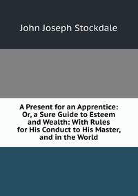 A Present for an Apprentice: Or, a Sure Guide to Esteem and Wealth: With Rules for His Conduct to His Master, and in the World