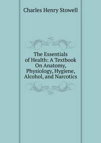 The Essentials of Health: A Textbook On Anatomy, Physiology, Hygiene, Alcohol, and Narcotics