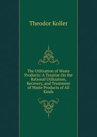 The Utilization of Waste Products: A Treatise On the Rational Utilization, Recovery, and Treatment of Waste Products of All Kinds