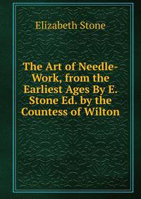 The Art of Needle-Work, from the Earliest Ages By E. Stone Ed. by the Countess of Wilton