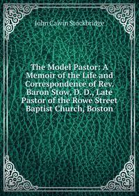 The Model Pastor: A Memoir of the Life and Correspondence of Rev. Baron Stow, D. D., Late Pastor of the Rowe Street Baptist Church, Boston