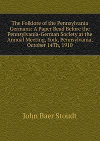 The Folklore of the Pennsylvania Germans: A Paper Read Before the Pennsylvania-German Society at the Annual Meeting, York, Pennsylvania, October 14Th, 1910