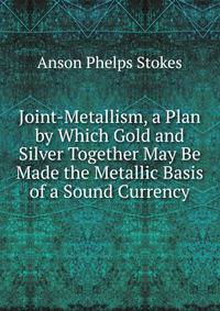 Joint-Metallism, a Plan by Which Gold and Silver Together May Be Made the Metallic Basis of a Sound Currency