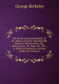 The Works of George Berkeley, D.D., Bishop of Cloyne: Including His Letters to Thomas Prior, Esq., Dean Gervais, Mr. Pope, &amp;c., &amp;c. ; to Which Is Prefixed an Account of His Life, Volume 2