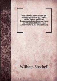 The Eventful Narrative of Capt. William Stockell, of His Travels, of His Various and Signal Engagements in the Land and Naval Service of His Britannic . and Achievements in the Whale Fishery