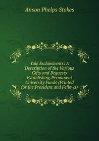 Yale Endowments: A Description of the Various Gifts and Bequests Establishing Permanent University Funds (Printed for the President and Fellows)