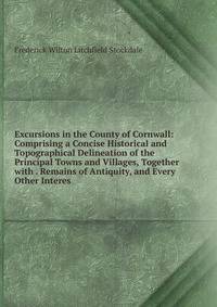Excursions in the County of Cornwall: Comprising a Concise Historical and Topographical Delineation of the Principal Towns and Villages, Together with . Remains of Antiquity, and Every Other Interes