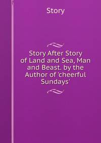 Story After Story of Land and Sea, Man and Beast. by the Author of 'cheerful Sundays'.