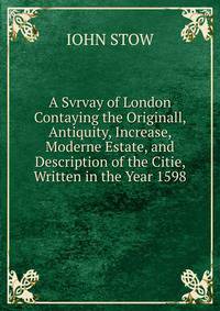 A Svrvay of London Contaying the Originall, Antiquity, Increase, Moderne Estate, and Description of the Citie, Written in the Year 1598