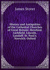History and Antiquities of the Cathedral Churches of Great Britain: Hereford. Lichfield. Lincoln. Landaff. St. Paul's. Norwich. Oxford