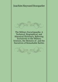 The Military Encyclopaedia: A Technical, Biographical, and Historical Dictionary, Referring Exclusively to the Military Sciences, the Memoirs of . and the Narratives of Remarkable Battles