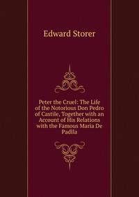 Peter the Cruel: The Life of the Notorious Don Pedro of Castile, Together with an Account of His Relations with the Famous Maria De Padlla