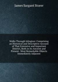 Walks Through Islington: Comprising an Historical and Descriptive Account of That Extensive and Important District, Both in Its Ancient and Present . Most Remarkable Objects Immediately Adjacent