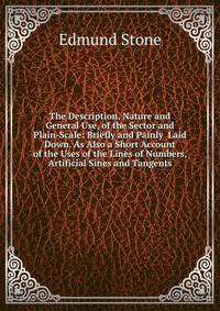 The Description, Nature and General Use, of the Sector and Plain-Scale: Briefly and Painly Laid Down. As Also a Short Account of the Uses of the Lines of Numbers, Artificial Sines and Tangents
