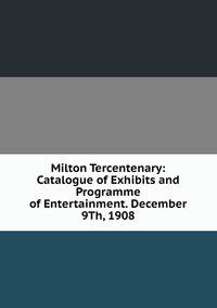 Milton Tercentenary: Catalogue of Exhibits and Programme of Entertainment. December 9Th, 1908