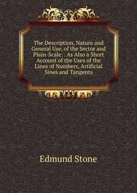The Description, Nature and General Use, of the Sector and Plain-Scale: . As Also a Short Account of the Uses of the Lines of Numbers, Artificial Sines and Tangents