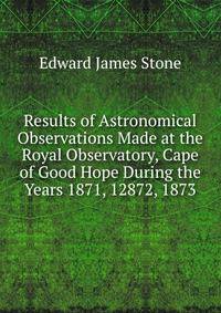 Results of Astronomical Observations Made at the Royal Observatory, Cape of Good Hope During the Years 1871, 12872, 1873
