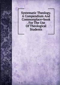 Systematic Theology. A Compendium And Commonplace=book . For The Use Of Theological Students