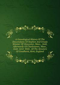 A Genealogical History Of The Descendants Of Stephen And Ursula Streeter Of Gloucester, Mass., 1642, Afterwards Of Charlestown, Mass., 1644-1652: With . Of The Streeters Of Goudherst, Kent, England