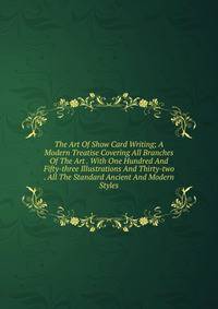 The Art Of Show Card Writing; A Modern Treatise Covering All Branches Of The Art . With One Hundred And Fifty-three Illustrations And Thirty-two . All The Standard Ancient And Modern Styles