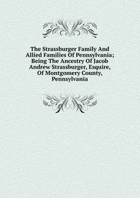 The Strassburger Family And Allied Families Of Pennsylvania; Being The Ancestry Of Jacob Andrew Strassburger, Esquire, Of Montgomery County, Pennsylvania
