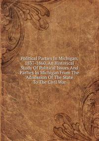 Political Parties In Michigan, 1837-1860. An Historical Study Of Political Issues And Parties In Michigan From The Admission Of The State To The Civil War