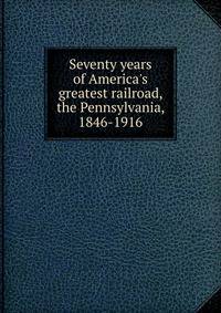 Seventy years of America's greatest railroad, the Pennsylvania, 1846-1916