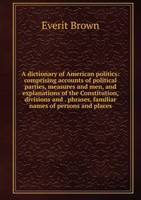 A dictionary of American politics: comprising accounts of political parties, measures and men, and explanations of the Constitution, divisions and . phrases, familiar names of persons and places