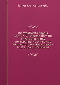 The Wentworth papers, 1705-1739. Selected from the private and family correspondence of Thomas Wentworth, Lord Raby, created in 1711 Earl of Strafford