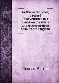 As the water flows; a record of adventures in a canoe on the rivers and trouts streams of southern England