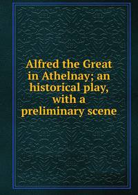 Alfred the Great in Athelnay; an historical play, with a preliminary scene