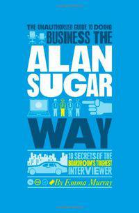 The Unauthorized Guide To Doing Business the Alan Sugar Way: 10 Secrets of the Boardroom's Toughest Interviewer