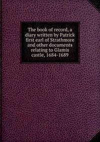 The book of record, a diary written by Patrick first earl of Strathmore and other documents relating to Glamis castle, 1684-1689