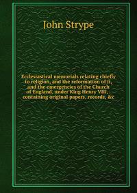 Ecclesiastical memorials relating chiefly to religion, and the reformation of it, and the emergencies of the Church of England, under King Henry VIII, . containing original papers, records, &amp;c.