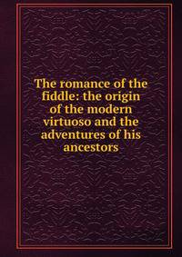 The romance of the fiddle: the origin of the modern virtuoso and the adventures of his ancestors