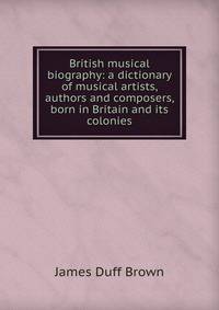 British musical biography: a dictionary of musical artists, authors and composers, born in Britain and its colonies