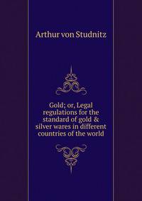 Gold; or, Legal regulations for the standard of gold &amp; silver wares in different countries of the world